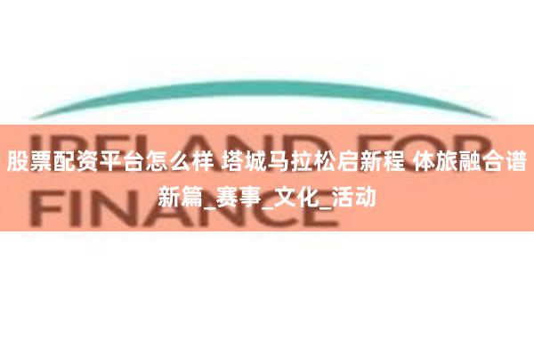 股票配资平台怎么样 塔城马拉松启新程 体旅融合谱新篇_赛事_文化_活动