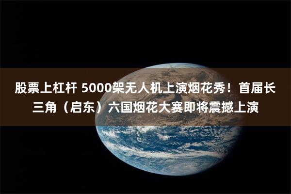 股票上杠杆 5000架无人机上演烟花秀！首届长三角（启东）六国烟花大赛即将震撼上演