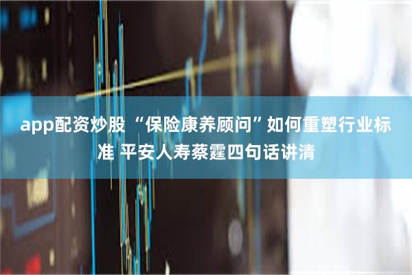 app配资炒股 “保险康养顾问”如何重塑行业标准 平安人寿蔡霆四句话讲清