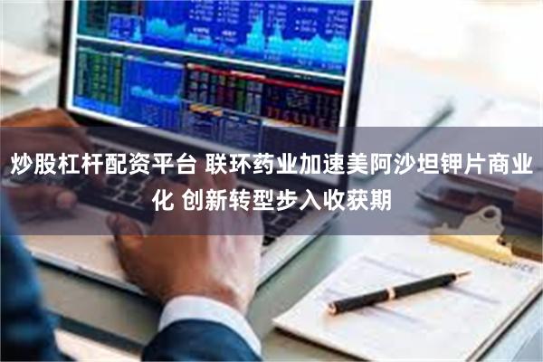 炒股杠杆配资平台 联环药业加速美阿沙坦钾片商业化 创新转型步入收获期