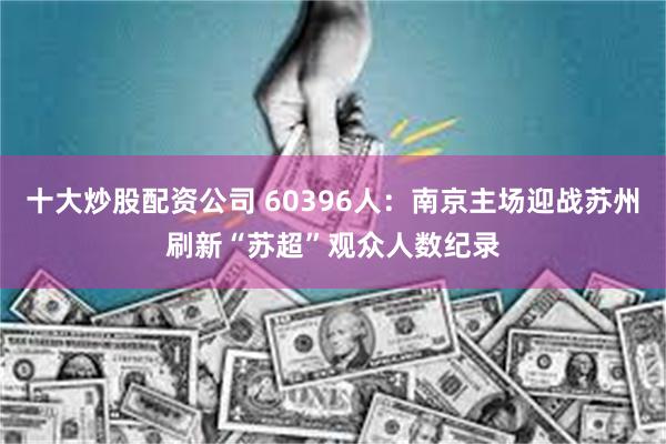 十大炒股配资公司 60396人：南京主场迎战苏州刷新“苏超”观众人数纪录