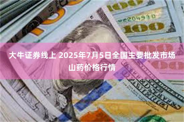 大牛证券线上 2025年7月5日全国主要批发市场山药价格行情