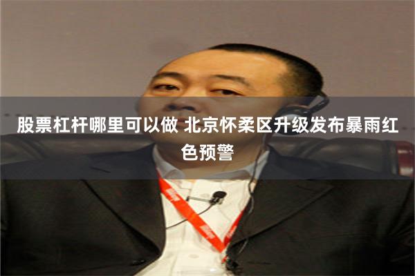 股票杠杆哪里可以做 北京怀柔区升级发布暴雨红色预警