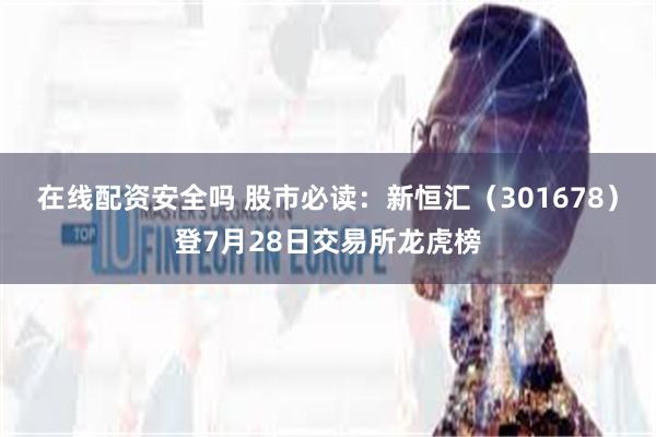在线配资安全吗 股市必读：新恒汇（301678）登7月28日交易所龙虎榜