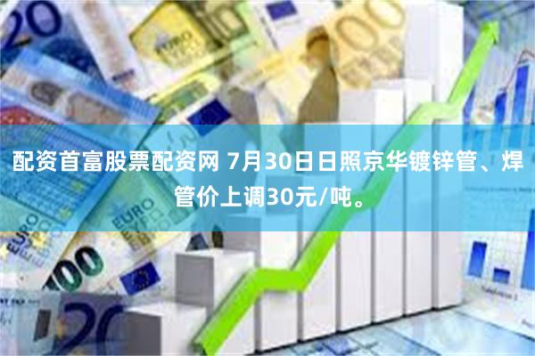配资首富股票配资网 7月30日日照京华镀锌管、焊管价上调30元/吨。