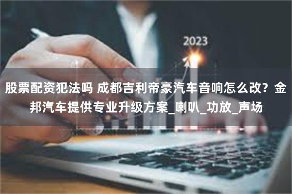 股票配资犯法吗 成都吉利帝豪汽车音响怎么改？金邦汽车提供专业升级方案_喇叭_功放_声场