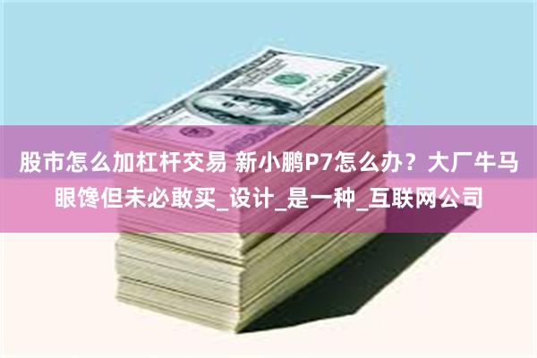 股市怎么加杠杆交易 新小鹏P7怎么办？大厂牛马眼馋但未必敢买_设计_是一种_互联网公司