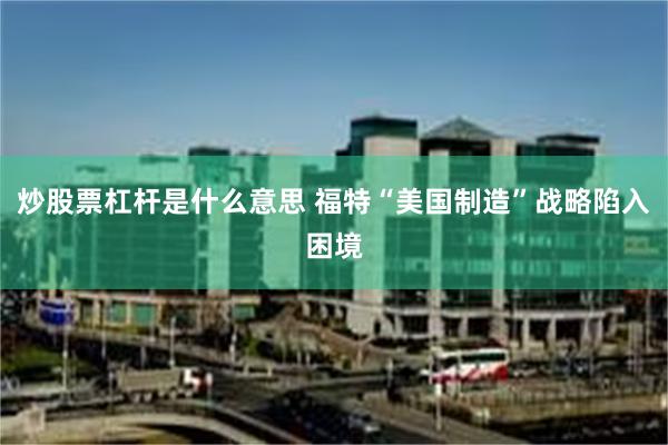 炒股票杠杆是什么意思 福特“美国制造”战略陷入困境