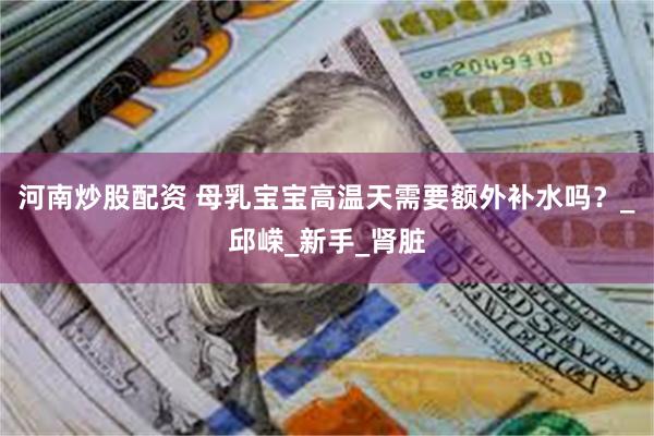 河南炒股配资 母乳宝宝高温天需要额外补水吗？_邱嵘_新手_肾脏