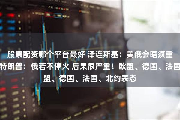 股票配资哪个平台最好 泽连斯基：美俄会晤须重点谈停火！特朗普：俄若不停火 后果很严重！欧盟、德国、法国、北约表态