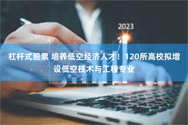 杠杆式股票 培养低空经济人才！120所高校拟增设低空技术与工程专业