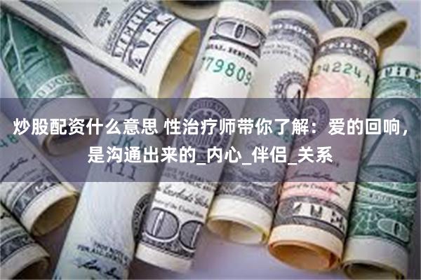 炒股配资什么意思 性治疗师带你了解：爱的回响，是沟通出来的_内心_伴侣_关系