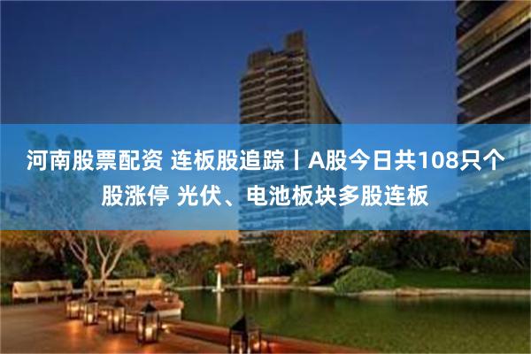 河南股票配资 连板股追踪丨A股今日共108只个股涨停 光伏、电池板块多股连板
