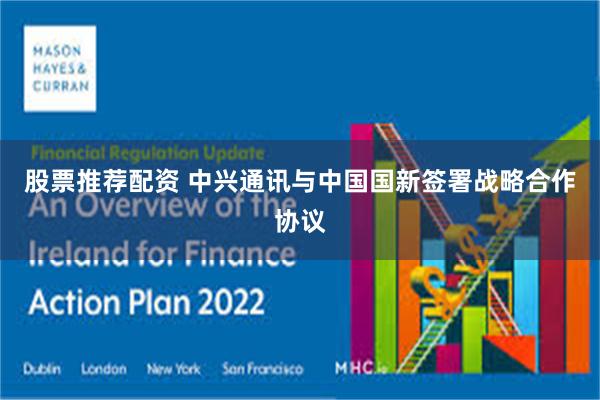 股票推荐配资 中兴通讯与中国国新签署战略合作协议