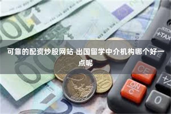 可靠的配资炒股网站 出国留学中介机构哪个好一点呢