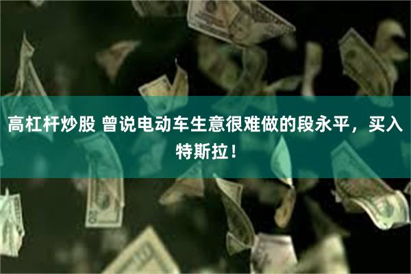 高杠杆炒股 曾说电动车生意很难做的段永平，买入特斯拉！
