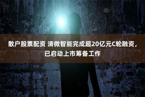 散户股票配资 清微智能完成超20亿元C轮融资,已启动上市筹备工作