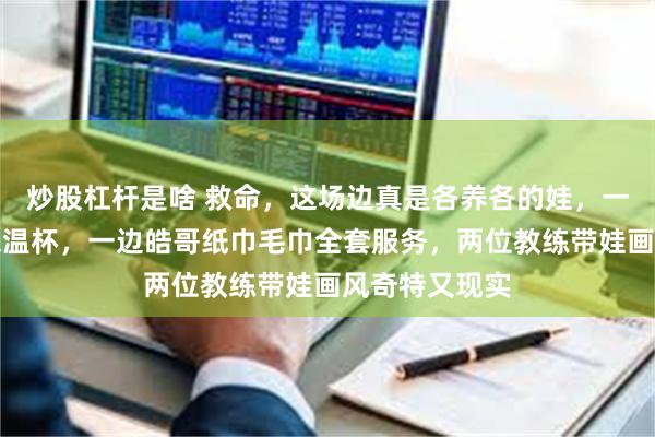 炒股杠杆是啥 救命,这场边真是各养各的娃,一边马琳养生保温杯,一边皓哥纸巾毛巾全套服务,两位教练带娃画风奇特又现实