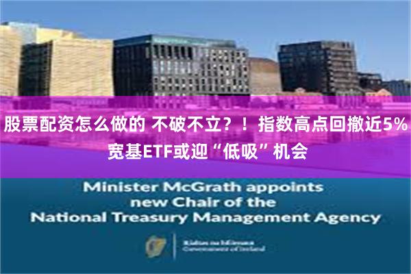 股票配资怎么做的 不破不立？！指数高点回撤近5% 宽基ETF或迎“低吸”机会