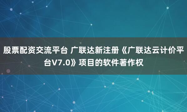 股票配资交流平台 广联达新注册《广联达云计价平台V7.0》项目的软件著作权