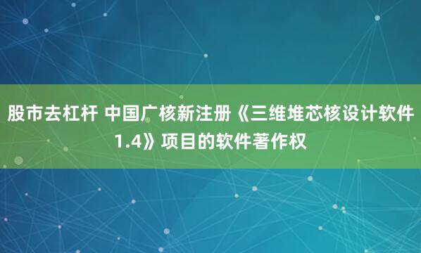 股市去杠杆 中国广核新注册《三维堆芯核设计软件1.4》项目的软件著作权