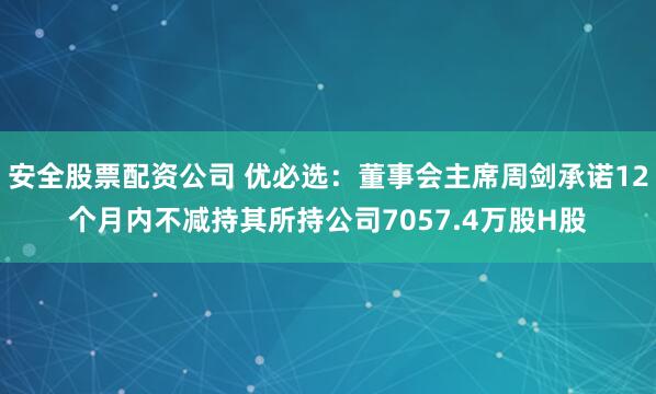 安全股票配资公司 优必选:董事会主席周剑承诺12个月内不减持其所持公司7057.4万股H股